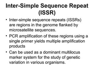 Inter-Simple Sequence Repeat
(ISSR)
• Inter-simple sequence repeats (ISSRs)
are regions in the genome flanked by
microsatellite sequences.
• PCR amplification of these regions using a
single primer yields multiple amplification
products
• Can be used as a dominant multilocus
marker system for the study of genetic
variation in various organisms.
 