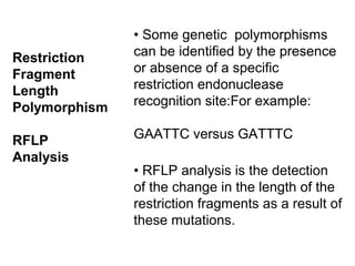 Restriction
Fragment
Length
Polymorphism
RFLP
Analysis
• Some genetic polymorphisms
can be identified by the presence
or absence of a specific
restriction endonuclease
recognition site:For example:
GAATTC versus GATTTC
• RFLP analysis is the detection
of the change in the length of the
restriction fragments as a result of
these mutations.
 