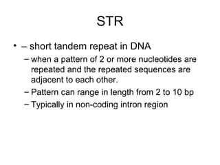 STR
• – short tandem repeat in DNA
– when a pattern of 2 or more nucleotides are
repeated and the repeated sequences are
adjacent to each other.
– Pattern can range in length from 2 to 10 bp
– Typically in non-coding intron region
 