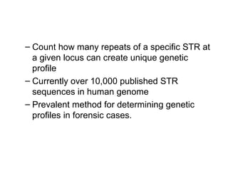 – Count how many repeats of a specific STR at
a given locus can create unique genetic
profile
– Currently over 10,000 published STR
sequences in human genome
– Prevalent method for determining genetic
profiles in forensic cases.
 