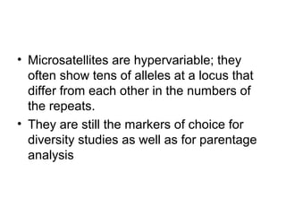 • Microsatellites are hypervariable; they
often show tens of alleles at a locus that
differ from each other in the numbers of
the repeats.
• They are still the markers of choice for
diversity studies as well as for parentage
analysis
 