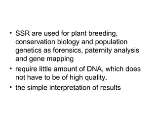 • SSR are used for plant breeding,
conservation biology and population
genetics as forensics, paternity analysis
and gene mapping
• require little amount of DNA, which does
not have to be of high quality.
• the simple interpretation of results
 