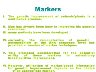 Markers
I. The genetic improvement of animals/plants is a
continuous process.
II. Man has always been busy in improving his genetic
resources.
III. many methods have been developed
IV. currently, the demonstration of genetic
polymorphism at the DNA sequence level has
provided a number of marker techniques
V. This prompted consideration for the potential
utility of these markers in animal/crop
breed/cultivar improvement.
VI. However, utilization of marker-based information
for genetic improvement depends on the choice
of an appropriate marker.
 