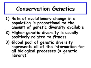 Conservation Genetics
1) Rate of evolutionary change in a
population is proportional to the
amount of genetic diversity available
2) Higher genetic diversity is usually
positively related to fitness
3) Global pool of genetic diversity
represents all of the information for
all biological processes (= genetic
library)
 