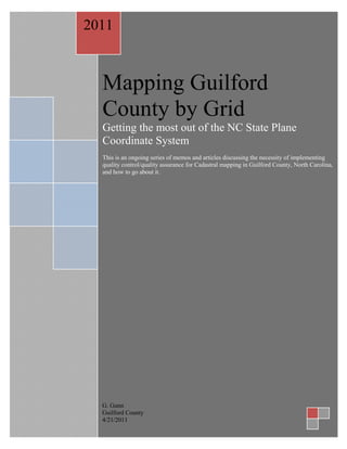 2011



  Mapping Guilford
  County by Grid
  Getting the most out of the NC State Plane
  Coordinate System
  This is an ongoing series of memos and articles discussing the necessity of implementing
  quality control/quality assurance for Cadastral mapping in Guilford County, North Carolina,
  and how to go about it.




  G. Gunn
  Guilford County
  4/21/2011
 