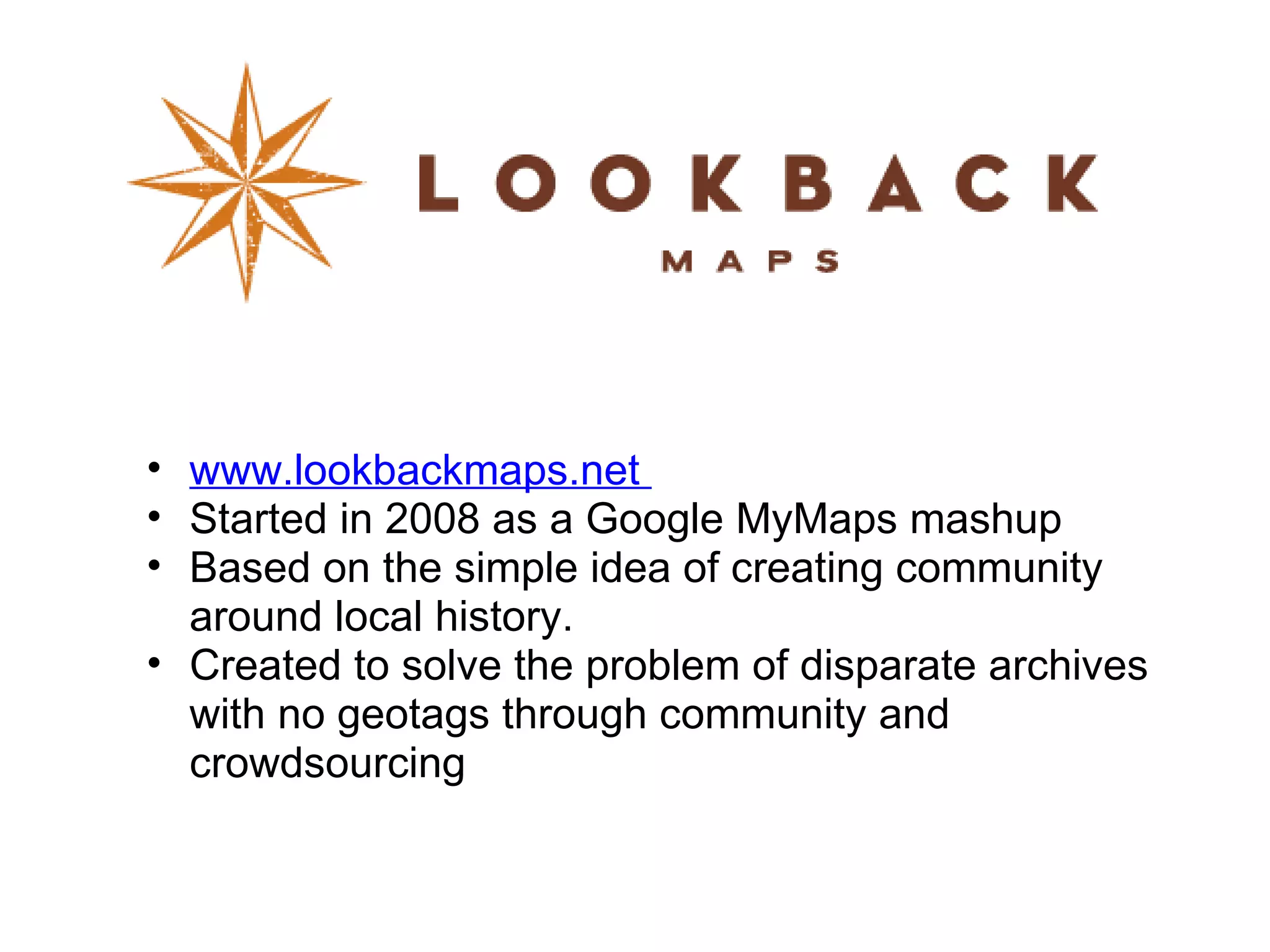 www.lookbackmaps.net  Started in 2008 as a Google MyMaps mashup  Based on the simple idea of creating community around local history. Created to solve the problem of disparate archives with no geotags through community and crowdsourcing  