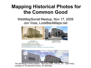   Mapping Historical Photos for the Common Good WebMapSocial Meetup, Nov 17, 2009 Jon Voss, LookBackMaps.net The Old Mission Police Station, 1924 and 2008, 17th St., SF.  1924 Photo courtesy of The Bancroft Library, UC Berkeley 