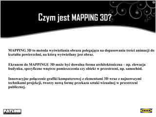 Czym jest  MAPPING  3D ? MAPPING 3D to metoda wyświetlania obrazu polegająca na dopasowaniu treści animacji do kształtu powierzchni, na którą wyświetlany jest obraz.   Ekranem do MAPPINGU 3D może być dowolna forma architektoniczna – np. elewacja budynku, specyficzne wnętrze pomieszczenia czy obiekt w przestrzeni, np. samochód.   Innowacyjne  połączenie  grafiki komputerowej z elementami 3D wraz z najnowszymi technikami projekcji , tworzy n ow ą  form ę  przekazu sztuki wizualnej w przestrzeni publicznej . 