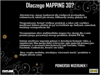Dlaczego   MAPPING 3D? Alt ernatywny , mocny konkurent dla wiod ą cych przekanikow reklamowych, takich jak ekrany, billboardy, neony, plakaty itd. Nieograniczony format/   wielko sc  projekcji, a tak z e ca ł y wachlarz mozliwosci doboru obiektu do jej wyswietlenia np. budynek, samochod, instalacje scenograficzne itd. Niezapomniane show multimedialne mogace byc okazja dla eventu  promocyjnego ,  prezentacji nowego produktu , dzialan PR itp. Istnieje mozliwosc nagrania pokazu w dowolnym formacie video, a zmontowany film mozna dalej wyk rzys ta ć , jako materia ł  promocyjno-reklamowy w serwisach internetowych typu YouTube, Vimeo, Facebook, GoldenLine, forach i nie tylko. Duzy rozglos medialny, utwalajacy wizerunek marki / produktu w długim okresie czasu   PIONIERSKI WIZERUNEK ! 