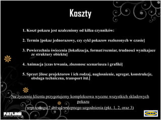 Koszty 1. Koszt pokazu jest uzalezniony od kilku czynników: 2.  Termin [pokaz jednorazowy, czy cykl pokazow rozlozonych w czasie] 3.  Powierzchnia  ś wiecenia [lokalizacja, format/rozmiar, trudnosci wynikajace ze struktury obiektu] 4.  Animacja [czas trwania, zlozonosc scenariusza i grafiki] 5.  Sprzet [ilosc projektorow i ich rodzaj, naglosnienie, agregat, konstrukcje, obsluga techniczna, transport itd.] Na  ż yczenie klienta przygotujemy kompleksow a  wycen e  wszystkich skladowych pokazu w przeciagu  7  dni od wstepnego uzgodnienia (pkt. 1, 2, oraz 3) 
