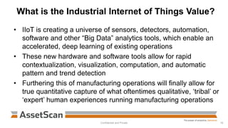 What is the Industrial Internet of Things Value?
Confidential and Private 16
• IIoT is creating a universe of sensors, detectors, automation,
software and other “Big Data” analytics tools, which enable an
accelerated, deep learning of existing operations
• These new hardware and software tools allow for rapid
contextualization, visualization, computation, and automatic
pattern and trend detection
• Furthering this of manufacturing operations will finally allow for
true quantitative capture of what oftentimes qualitative, ‘tribal’ or
‘expert’ human experiences running manufacturing operations
 