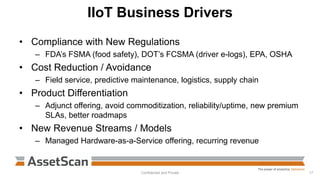 IIoT Business Drivers
• Compliance with New Regulations
– FDA’s FSMA (food safety), DOT’s FCSMA (driver e-logs), EPA, OSHA
• Cost Reduction / Avoidance
– Field service, predictive maintenance, logistics, supply chain
• Product Differentiation
– Adjunct offering, avoid commoditization, reliability/uptime, new premium
SLAs, better roadmaps
• New Revenue Streams / Models
– Managed Hardware-as-a-Service offering, recurring revenue
Confidential and Private 17
 