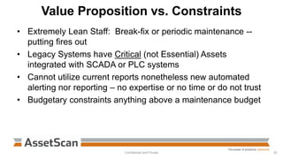 Value Proposition vs. Constraints
• Extremely Lean Staff: Break-fix or periodic maintenance --
putting fires out
• Legacy Systems have Critical (not Essential) Assets
integrated with SCADA or PLC systems
• Cannot utilize current reports nonetheless new automated
alerting nor reporting – no expertise or no time or do not trust
• Budgetary constraints anything above a maintenance budget
Confidential and Private 35
 