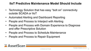 IIoT Predictive Maintenance Model Should Include
• Technology Solution that has easy “bolt on” connectivity
outside SCADA or IIoT
• Automated Alerting and Dashboard Reporting
• People and Process to Interject with Alerting
• People and Process with Domain Experience to Diagnose
and offer Prescriptive Solution
• People and Process to Schedule Maintenance
• People and Process to Repair Equipment
Confidential and Private 41
 
