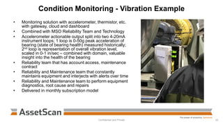 Condition Monitoring - Vibration Example
• Monitoring solution with accelerometer, thermistor, etc.
with gateway, cloud and dashboard
• Combined with MSO Reliability Team and Technology
• Accelerometer actionable output split into two 4-20mA
instrument loops; 1 loop is 0-50g peak acceleration of
bearing (state of bearing health) measured historically;
2nd loop is representation of overall vibration level,
scaled in 0-1 in/sec – combined with domain, valuable
insight into the health of the bearing
• Reliability team that has account access, maintenance
contract
• Reliability and Maintenance team that constantly
maintains equipment and interjects with alerts over time
• Reliability and Maintenance team to perform equipment
diagnostics, root cause and repairs
• Delivered in monthly subscription model
Confidential and Private 42
 