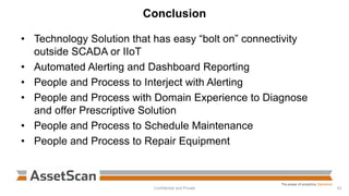 Conclusion
• Technology Solution that has easy “bolt on” connectivity
outside SCADA or IIoT
• Automated Alerting and Dashboard Reporting
• People and Process to Interject with Alerting
• People and Process with Domain Experience to Diagnose
and offer Prescriptive Solution
• People and Process to Schedule Maintenance
• People and Process to Repair Equipment
Confidential and Private 43
 