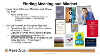 Finding Meaning and Mindset
• Ideas From Billionaire Mindsets and Where
You Fit In
– Agility trumps size
• Kodak went bankrupt in 2012 and Instagram was
bought by Facebook for $1 billion with only 13
employees
• Disrupt Yourself, or Someone Else Will
– Estimated that 40% of the Fortune 500 companies
will be gone in 10 years
– Digitizing a service (think AirBnB and Uber)
– Digitizing maintenance that leads to
efficiency gains, savings on breakdowns and
costly downtime ~ if maximized =
competitive advantage
Confidential and Private 5
 