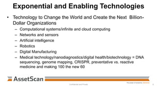 Exponential and Enabling Technologies
• Technology to Change the World and Create the Next Billion-
Dollar Organizations
– Computational systems/infinite and cloud computing
– Networks and sensors
– Artificial intelligence
– Robotics
– Digital Manufacturing
– Medical technology/nanodiagnostics/digital health/biotechnology = DNA
sequencing, genome mapping, CRISPR, preventative vs. reactive
medicine and making 100 the new 60
Confidential and Private 6
 