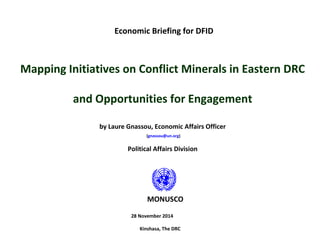 Economic Briefing for DFID
Mapping Initiatives on Conflict Minerals in Eastern DRC
and Opportunities for Engagement
by Laure Gnassou, Economic Affairs Officer
(gnassou@un.org)
Political Affairs Division
28 November 2014
Kinshasa, The DRC
MONUSCO
 