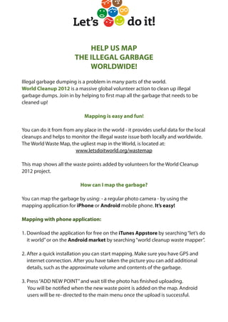 HELP US MAP
                        THE ILLEGAL GARBAGE
                            WORLDWIDE!
Illegal garbage dumping is a problem in many parts of the world.
World Cleanup 2012 is a massive global volunteer action to clean up illegal
garbage dumps. Join in by helping to rst map all the garbage that needs to be
cleaned up!

                             Mapping is easy and fun!

You can do it from from any place in the world - it provides useful data for the local
cleanups and helps to monitor the illegal waste issue both locally and worldwide.
The World Waste Map, the ugliest map in the World, is located at:
                        www.letsdoitworld.org/wastemap

This map shows all the waste points added by volunteers for the World Cleanup
2012 project.

                           How can I map the garbage?

You can map the garbage by using: - a regular photo camera - by using the
mapping application for iPhone or Android mobile phone. It’s easy!

Mapping with phone application:

1. Download the application for free on the iTunes Appstore by searching “let’s do
   it world” or on the Android market by searching “world cleanup waste mapper”.

2. After a quick installation you can start mapping. Make sure you have GPS and
   internet connection. After you have taken the picture you can add additional
   details, such as the approximate volume and contents of the garbage.

3. Press “ADD NEW POINT” and wait till the photo has nished uploading.
   You will be noti ed when the new waste point is added on the map. Android
   users will be re- directed to the main menu once the upload is successful.
 