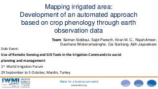 Photo:DavidBrazier/IWMI
www.iwmi.org
Water for a food-secure world
Mapping irrigated area:
Development of an automated approach
based on crop phenology through earth
observation data
Team: Salman Siddiqui, Sajid Pareeth, Kiran M. C., Rajah Ameer,
Darshana Wickeramasinghe, Cai Xueliang, Ajith Jayasekare
Side Event:
Use of Remote Sensing and GIS Tools in the Irrigation Commands to assist
planning and management
1st. World Irrigation Forum
29 September to 5 October, Mardin, Turkey
 