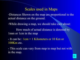 Distances Shown on the map are proportional to the actual distance on the ground. While drawing a map, we should take care about: How much of actual distance is denoted by  1mm or 1cm in the map - It can be :  1cm = 1 Kilometers or 10 Km or 100Km  etc. - This scale can vary from map to map but not with in the map. Scales used in Maps 