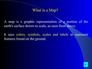 What is a Map? A map is a graphic representation of a portion of the earth's surface drawn to scale, as seen from above.  It uses  colors, symbols, scales and labels  to represent features found on the ground.  