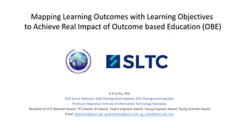 Mapping Learning Outcomes with Learning Objectives
to Achieve Real Impact of Outcome based Education (OBE)
G R Sinha, PhD
IEEE Senior Member, ACM Distinguished Speaker, IEEE Distinguished Speaker
Professor, Myanmar Institute of Information Technology Mandalay
Recipient of ISTE National Award, TCS Award, IEI Award, Expert Engineer Award, Young Engineer Award, Young Scientist Award
Email: drgrsinha@ieee.org, ganeshsinha@acm.com, gr_sinha@miit.edu.mm
 
