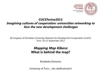CUCSTorino2013
Imagining cultures of cooperation: universities networking to
face the new development challenges
III Congress of the Italian University Network for Development Cooperation (CUCS)
Turin, 19-21 September 2013
Mapping Map Kibera:
What is behind the map?
Elisabetta Demartis
University of Turin, , eliz-de@hotmail.it
 