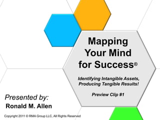 Mapping
                                                  Your Mind
                                                 for Success®
                                                 Identifying Intangible Assets,
                                                  Producing Tangible Results!

                                                       Preview Clip #1
Presented by:
Ronald M. Allen
Copyright 2011 © RMA Group LLC, All Rights Reserved
 