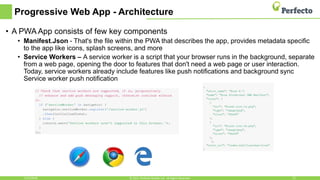 Progressive Web App - Architecture
5/15/2018 22© 2015, Perfecto Mobile Ltd. All Rights Reserved.
• A PWA App consists of few key components
• Manifest.Json - That's the file within the PWA that describes the app, provides metadata specific
to the app like icons, splash screens, and more
• Service Workers – A service worker is a script that your browser runs in the background, separate
from a web page, opening the door to features that don't need a web page or user interaction.
Today, service workers already include features like push notifications and background sync
Service worker push notification
 
