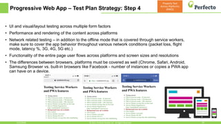 Progressive Web App – Test Plan Strategy: Step 4
5/15/2018 26© 2015, Perfecto Mobile Ltd. All Rights Reserved.
• UI and visual/layout testing across multiple form factors
• Performance and rendering of the content across platforms
• Network related testing – in addition to the offline mode that is covered through service workers,
make sure to cover the app behavior throughout various network conditions (packet loss, flight
mode, latency %, 3G, 4G, 5G etc.)
• Functionality of the entire page user flows across platforms and screen sizes and resolutions
• The differences between browsers, platforms must be covered as well (Chrome, Safari, Android,
Samsung Browser vs. built-in browsers like Facebook - number of instances or copies a PWA app
can have on a device.
Properly Test
Across Platforms
(RWD)
 