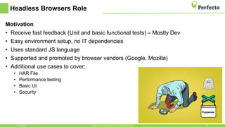 Headless Browsers Role
Motivation
• Receive fast feedback (Unit and basic functional tests) – Mostly Dev
• Easy environment setup, no IT dependencies
• Uses standard JS language
• Supported and promoted by browser vendors (Google, Mozilla)
• Additional use cases to cover:
• HAR File
• Performance testing
• Basic UI
• Security
5/15/2018 29© 2015, Perfecto Mobile Ltd. All Rights Reserved.
 