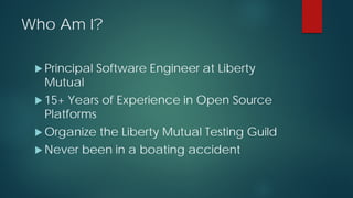 Who Am I?
 Principal Software Engineer at Liberty
Mutual
 15+ Years of Experience in Open Source
Platforms
 Organize the Liberty Mutual Testing Guild
 Never been in a boating accident
 