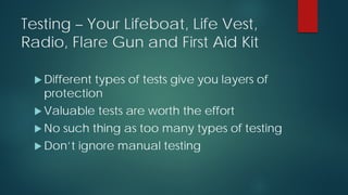 Testing – Your Lifeboat, Life Vest,
Radio, Flare Gun and First Aid Kit
 Different types of tests give you layers of
protection
 Valuable tests are worth the effort
 No such thing as too many types of testing
 Don’t ignore manual testing
 