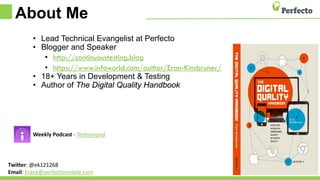 About Me
• Lead Technical Evangelist at Perfecto
• Blogger and Speaker
• http://continuoustesting.blog
• https://www.infoworld.com/author/Eran-Kinsbruner/
• 18+ Years in Development & Testing
• Author of The Digital Quality Handbook
Weekly Podcast - Testiumpod
Twitter: @ek121268
Email: Erank@perfectomobile.com
 