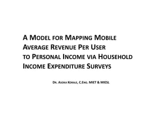 A MODEL FOR MAPPING MOBILE
AVERAGE REVENUE PER USER
TO PERSONAL INCOME VIA HOUSEHOLD
INCOME EXPENDITURE SURVEYS
DR. ASOKA KORALE, C.ENG. MIET & MIESL
 
