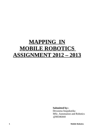 MAPPING IN
MOBILE ROBOTICS
ASSIGNMENT 2012 – 2013
Submitted by:-
Devasena Inupakutika
MSc. Automation and Robotics
@00346444
1 Mobile Robotics
 