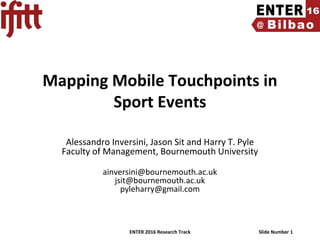 ENTER 2016 Research Track Slide Number 1
Mapping Mobile Touchpoints in
Sport Events
Alessandro Inversini, Jason Sit and Harry T. Pyle
Faculty of Management, Bournemouth University
ainversini@bournemouth.ac.uk
jsit@bournemouth.ac.uk
pyleharry@gmail.com
 