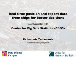 Real time position and report data
from ships for better decisions
in collaboration with
Center for Big Data Statistics (CBDS)
Dr Ioannis Tsalamanis
ioannis.tsalamanis@ons.gov.uk
 