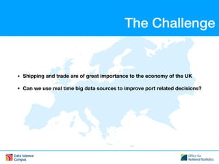 The Challenge
• Shipping and trade are of great importance to the economy of the UK
• Can we use real time big data sources to improve port related decisions?
 