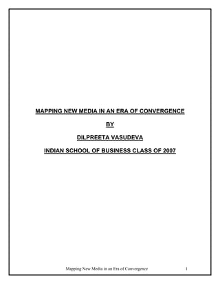 Mapping New Media in an Era of Convergence 1
MAPPING NEW MEDIA IN AN ERA OF CONVERGENCE
BY
DILPREETA VASUDEVA
INDIAN SCHOOL OF BUSINESS CLASS OF 2007
 