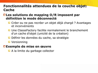 Fonctionnalités attendues de la couche objet:TransactionPossibilité de travailler de manière transactionnelle sur un graphe d’objets persistantsNotion de session nécessaire même dans un environnement non distribuéIsolation des modifications par client (idem base de données)Implémentation des actions Commit et Rollback sur le grapheNouveautéProfiter du namespace System.Transaction de .Net 2.0Exemple de dataset transactionnel: http://www.techheadbrothers.com/DesktopDefault.aspx?tabindex=1&tabid=7&AId=120