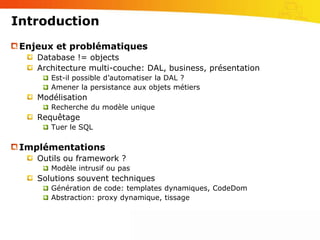 IntroductionEnjeux et problématiquesDatabase != objectsArchitecture multi-couche: DAL, business, présentationEst-il possible d’automatiser la DAL ?Amener la persistance aux objets métiersModélisationRecherche du modèle uniqueRequêtageTuer le SQLImplémentationsOutils ou framework ?Modèle intrusif ou pasSolutions souvent techniquesGénération de code: templates dynamiques, CodeDomAbstraction: proxy dynamique, tissage