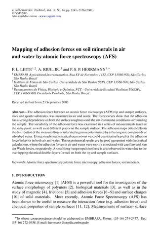 J. Adhesion Sci. Technol., Vol. 17, No. 16, pp. 2141–2156 (2003)
Ó VSP 2003.
Also available online - www.vsppub.com
Mapping of adhesion forces on soil minerals in air
and water by atomic force spectroscopy (AFS)
F. L. LEITE1;2
, A. RIUL, JR. 3
and P. S. P. HERRMANN1;¤
1 EMBRAPA Agricultural Instrumentation,Rua XV de Novembro 1452, CEP 13560-970, São Carlos,
São Paulo, Brazil
2 Instituto de Física de São Carlos, Universidade de São Paulo (USP), CEP 13560-970, São Carlos,
São Paulo, Brazil
3 Departamento de Física, Biologia e Química, FCT - Universidade Estadual Paulista (UNESP),
CEP 19060-900, Presidente Prudente, São Paulo, Brazil
Received in nal form 23 September 2003
Abstract—The adhesion force between an atomic force microscope (AFM) tip and sample surfaces,
mica and quartz substrates, was measured in air and water. The force curves show that the adhesion
has a strong dependence on both the surface roughness and the environmental conditions surrounding
the sample. The variability of the adhesion force was examined in a series of measurements taken at
the same point, as well as at different places on the sample surface. The adhesion maps obtained from
the distributionof the measured forces indicatedregions contaminatedby either organiccompounds or
adsorbed water. Using simple mathematical expressions we could quantitativelypredict the adhesion
force behavior in both air and water. The experimental results are in good agreement with theoretical
calculations,where the adhesion forces in air and water were mostly associated with capillaryand van
der Waals forces, respectively. A small long-range repulsive force is also observed in water due to the
overlapping electrical double-layersformed on both the tip and sample surfaces.
Keywords: Atomic force spectroscopy;atomic force microscopy; adhesion forces; soil minerals.
1. INTRODUCTION
Atomic force microscopy [1] (AFM) is a powerful tool for the investigation of the
surface morphology of polymers [2], biological materials [3], as well as in the
study of magnetic [4], frictional [5] and adhesion forces [6–9] and surface charges
[10] of solid materials. More recently, Atomic Force Spectroscopy (AFS) has
been shown to be useful to measure the interaction force (e.g. adhesion force) and
chemical properties of sample surfaces [11, 12]. Measurements of surface–surface
¤
To whom correspondence should be addressed at EMBRAPA. Phone: (55-16) 274-2477. Fax:
(55-16) 272-5958. E-mail: herrmann@cnpdia.embrapa.br
 