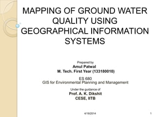 MAPPING OF GROUND WATER
QUALITY USING
GEOGRAPHICAL INFORMATION
SYSTEMS
Prepared by
Amul Patwal
M. Tech. First Year (133180010)
ES 680
GIS for Environmental Planning and Management
Under the guidance of
Prof. A. K. Dikshit
CESE, IITB
14/18/2014
 