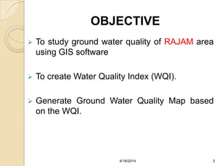 OBJECTIVE
 To study ground water quality of RAJAM area
using GIS software
 To create Water Quality Index (WQI).
 Generate Ground Water Quality Map based
on the WQI.
34/18/2014
 