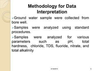 Methodology for Data
Interpretation
Ground water sample were collected from
bore well.
Samples were analyzed using standard
procedures.
Samples were analyzed for various
parameters such as pH, total
hardness, chloride, TDS, fluoride, nitrate, and
total alkalinity
54/18/2014
 