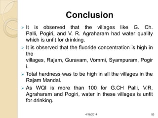 Conclusion
 It is observed that the villages like G. Ch.
Palli, Pogiri, and V. R. Agraharam had water quality
which is unfit for drinking.
 It is observed that the fluoride concentration is high in
the
villages, Rajam, Guravam, Vommi, Syampuram, Pogir
i.
 Total hardness was to be high in all the villages in the
Rajam Mandal.
 As WQI is more than 100 for G.CH Palli, V.R.
Agraharam and Pogiri, water in these villages is unfit
for drinking.
534/18/2014
 
