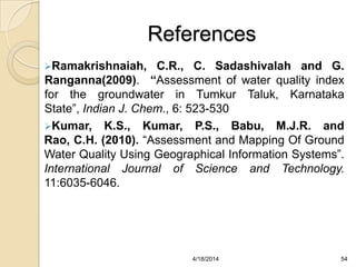 References
Ramakrishnaiah, C.R., C. Sadashivalah and G.
Ranganna(2009). “Assessment of water quality index
for the groundwater in Tumkur Taluk, Karnataka
State”, Indian J. Chem., 6: 523-530
Kumar, K.S., Kumar, P.S., Babu, M.J.R. and
Rao, C.H. (2010). “Assessment and Mapping Of Ground
Water Quality Using Geographical Information Systems”.
International Journal of Science and Technology.
11:6035-6046.
544/18/2014
 